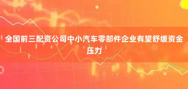 全国前三配资公司中小汽车零部件企业有望舒缓资金压力