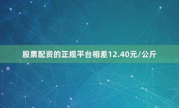 股票配资的正规平台相差12.40元/公斤