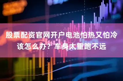 股票配资官网开户电池怕热又怕冷该怎么办？车身太重跑不远