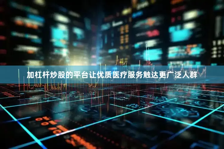 加杠杆炒股的平台让优质医疗服务触达更广泛人群