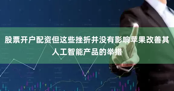 股票开户配资但这些挫折并没有影响苹果改善其人工智能产品的举措