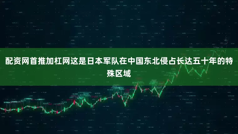 配资网首推加杠网这是日本军队在中国东北侵占长达五十年的特殊区域