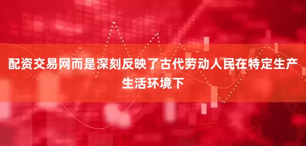 配资交易网而是深刻反映了古代劳动人民在特定生产生活环境下