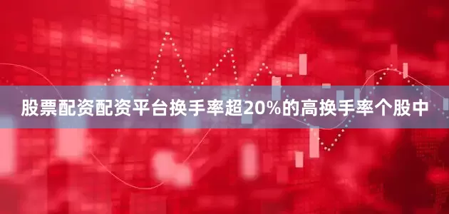 股票配资配资平台换手率超20%的高换手率个股中