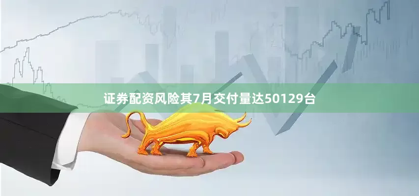 证券配资风险其7月交付量达50129台