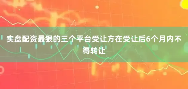 实盘配资最狠的三个平台受让方在受让后6个月内不得转让