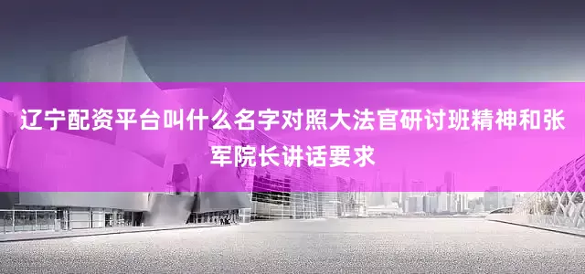 辽宁配资平台叫什么名字对照大法官研讨班精神和张军院长讲话要求