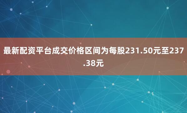 最新配资平台成交价格区间为每股231.50元至237.38元