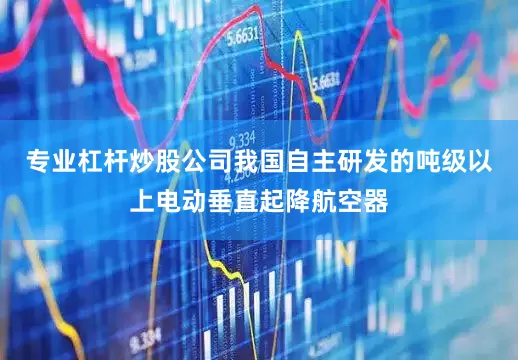 专业杠杆炒股公司我国自主研发的吨级以上电动垂直起降航空器
