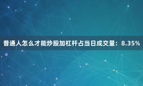 普通人怎么才能炒股加杠杆占当日成交量：8.35%