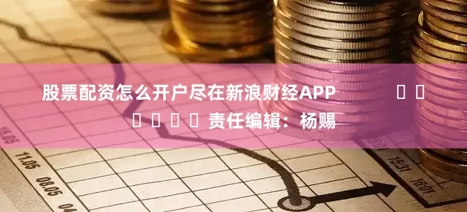股票配资怎么开户尽在新浪财经APP            						责任编辑：杨赐
