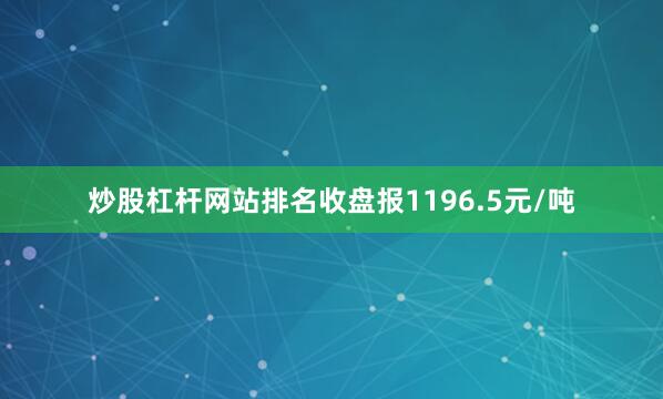 炒股杠杆网站排名收盘报1196.5元/吨