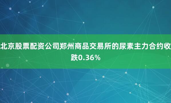 北京股票配资公司郑州商品交易所的尿素主力合约收跌0.36%