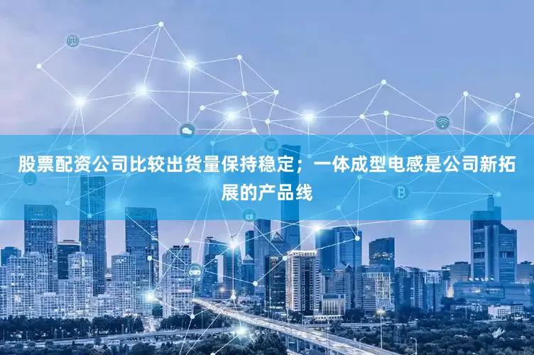 股票配资公司比较出货量保持稳定；一体成型电感是公司新拓展的产品线