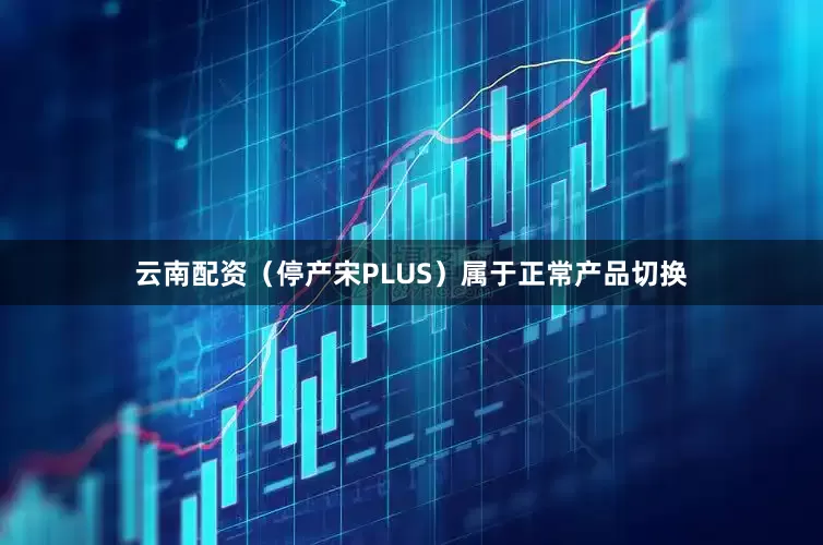 云南配资（停产宋PLUS）属于正常产品切换