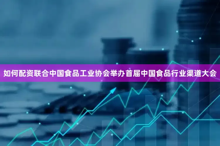 如何配资联合中国食品工业协会举办首届中国食品行业渠道大会