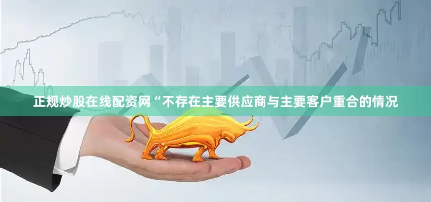 正规炒股在线配资网“不存在主要供应商与主要客户重合的情况