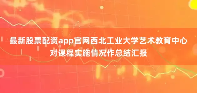 最新股票配资app官网西北工业大学艺术教育中心对课程实施情况作总结汇报