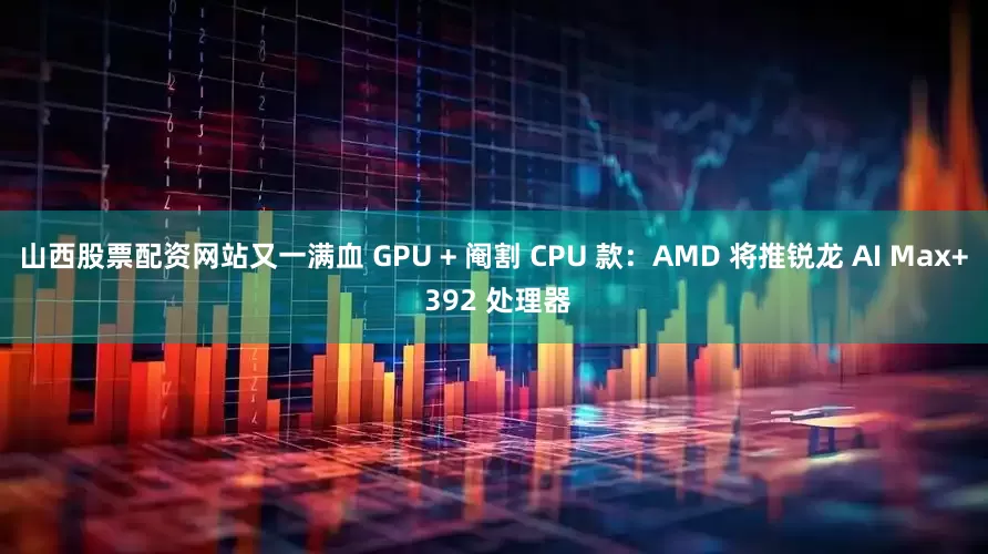山西股票配资网站又一满血 GPU + 阉割 CPU 款:AMD 将推锐龙 AI Max+ 392 处理器